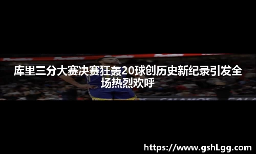 库里三分大赛决赛狂轰20球创历史新纪录引发全场热烈欢呼